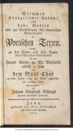 Stimmen Evangelischer Andacht zum Lobe Gottes und zur Beförderung des innerlichen Gottesdienstes in Poetischen Texten : welche an den Sonn- und Fest-Tagen beym öffentlichen Gottesdienste in der Haupt-Kirche zu St. Michaelis allhier in Jena von dem Musik-Chor in dem Jahre 1774. gel. Gott! aufgeführet werden sollen