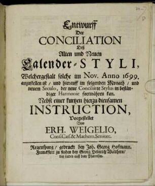 Entwurff Der Conciliation Deß Alten und Neuen Calender-Styli, Welchergestalt solche im Nov. Anno 1699. anzustellen ist/ und hierauff im folgenden Monath/ und neuem Seculo, der neue Conciliirte Stylus in beständiger Harmonie fortwähren kan : Nebst einer kurtzen hierzu diensamen Instruction