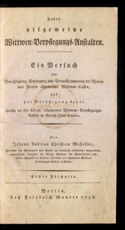Ueber allgemeine Wittwen-Verpflegungs-Anstalten : Ein Versuch zur Berichtigung, Ergänzung und Vervollkommnung der Theorie und Praxis allgemeiner Wittwen-Cassen, und zur Beruhigung derer welche an der Königl. allgemeinen Wittwen-Verpflegungs-Anstalt in Berlin Theil nehmen. Von Johann Andreas Christian Michelsen, Professor der Mathematik und Physik am Berlinisch-Köllnischen Gymnasium, ordentlichen Mitgliede der Königl. Akademie der Wissenschaften und Ehren-Mitgliede der General-Direktion der allgemeinen Wittwen-Verpflegungs-Anstalt zu Berlin. Erster Abschnitt