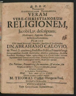 Posteriore Dissertatione Theologica, Veram Vere-Christianorum Religionem, Jacobi I, 27. descriptam; Moderante Supremo Numine, in Inclyta Leucorea, Praeside Viro Summe Reverendo, Magnifico, Amplissimo & Excellentissimo, Dn. Abrahamo Calovio, SS. Theol. D. eiusdemq[ue] Professore Publico Primario longe famigeratissimo, Consist. Ecclesiastici Assessore gravissimo, Ecclesiae Parochialis Wittebergae Pastore vigilantissimo, ut & Circuli Elector. Saxonici Superintendente Generali eminentissimo, Theologo summo, deque sincera Christi Ecclesia optime merito, & quotidie merente optime &c. Dn. Patrono, Promotoreq[ue] suo maximo, & ut olim, ita vicissim, in tristi Exilio, Praeceptore fidelissimo, summa Religione colendo: in Auditorio Theologorum, Mense Iulio, Anno MDCLXXX. placidae exetasei publice exponit M. Thomas Steller/ Hungarus Exul, inutilis Christi Servulus