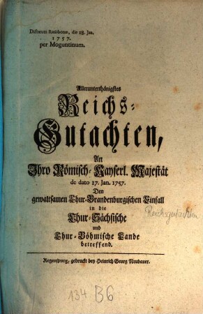 Allerunterthänigstes Reichs-Gutachten, An Ihro Römisch-Kayserl. Majestät de dato 17. Jan. 1757. Den gewaltsamen Chur-Brandenburgischen Einfall in die Chur-Sächsische und Chur-Böhmische Lande betreffend : Dictatum Ratisbonae, die 18. Jan. 1757. per Moguntinum