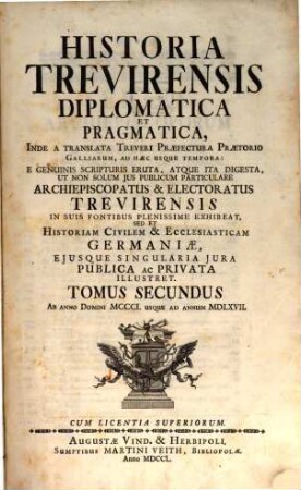 Historia Trevirensis Diplomatica Et Pragmatica : Inde A translata Treveri Præfectura Prætorio Galliarum, Ad hæc Usque Tempora: E Genuinis Scripturis Eruta, Atque Ita Digesta, Ut Non Solum Jus Publicum Particulare Archiepiscopatus & Electoratus Trevirensis In Suis Fontibus Plenissime Exhibeat, Sed Et Historiam Civilem & Ecclesiasticam Germaniæ, Ejusque Singularia Jura Publica ac Privata Illustret, Tomus Secundus. Ab Anno Domini MCCCI. Usque Ad Annum MDLXVII.