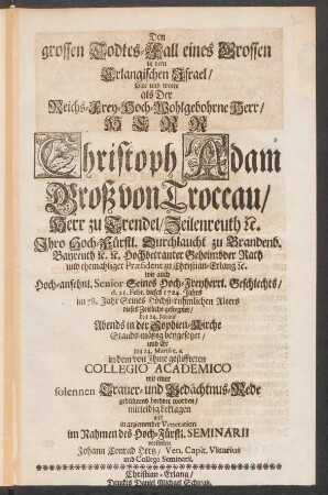 Den grossen Todtes-Fall eines Grossen in dem Erlangischen Israel/ solte und wolte als Der ... Herr Christoph Adam Groß von Troccau/ Herr zu Trendel ... d. 21. Febr. dieses 1724. Jahres im 78. Jahr ... dieses Zeitliche gesegnet/ den 24. darauf ... beygesetzet/ und ... in dem von Ihme gestiffteten Collegio Academico mit einer solennen Trauer- und Gedächtnus-Rede gebührend beehret worden/ ... beklagen und ... vorstellen