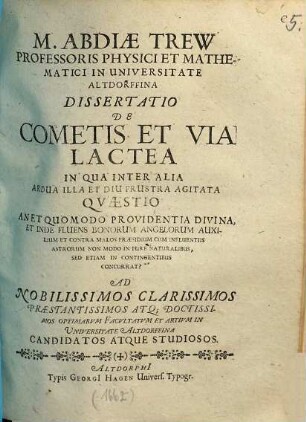 M. Abdiae Trew Professoris Physici Et Mathematici In Universitate Altdorffina Dissertatio De Cometis Et Via Lactea In Qua Inter Alia Ardua Illa Et Diu Frustra Agitata Quaestio An Et Quomodo Providentia Divina, Et Inde Fluens Bonorum Angelorum Auxilium Et Contra Malos Praesidium Cum Influentiis Astrorum Non Modo In Pure Naturalibus, Sed Etiam In Contingentibus Concurrat? : Ad Nobilissimos Clarissimos Praestantissimos Atq[ue] Doctissimos Optimarum Facultatum Et Artium In Universitate Altdorffina Candidatos Atque Studiosos