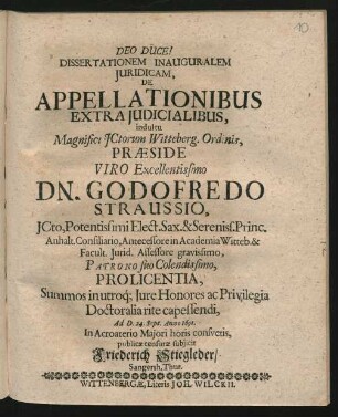 Dissertationem Inauguralem Iuridicam, De Appellationibus Extraiudicialibus, indultu Magnifici ICtorum Witteberg. Ordinis, Praeside ... Dn. Godofredo Straussio ... Pro Licentia, Summos in utroq[ue] Iure Honores ac Privilegia Doctoralia rite capessendi, Ad D. 24. Sept. Anno 1691. In Acroaterio Maiori horis consuetis, publicae censurae subiicit Friederich Stiegleder/ Sangersh. Thur.