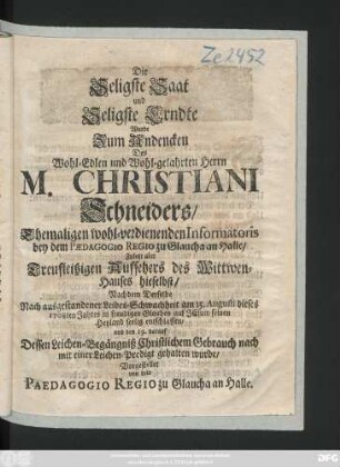 Die Seligste Saat und Seligste Erndte Wurde Zum Andencken Des Wohl-Edlen und Wohl-gelahrten Herrn M. Christiani Schneiders, Ehemaligen wohl-verdienenden Informatoris bey dem Pædagogio Regio zu Glaucha an Halle, Zuletzt aber ... Aufsehers des Wittwen-Hauses hieselbst, Nachdem Derselbe ... am 15. Augusti dieses 1708ten Jahres ... seelig entschlaffen, und den 19. darauf Dessen Leichen-Begängniß ... mit einer Leichen-Predigt gehalten wurde, Vorgestellet von dem Paedagogio Regio zu Glaucha an Halle