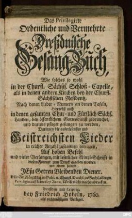 Das Privilegirte Ordentliche und Vermehrte Dreßdnische Gesang-Buch : Wie solches so wohl in der Churfürstl. Sächsis. Schloß-Capelle, als in denen andern Kirchen bey der Churfl. Sächsischen Residentz ... pfleget gesungen zu werden, Darinnen die auserlesensten und Geistreichsten Lieder in reicher Anzahl zusammen getragen ...