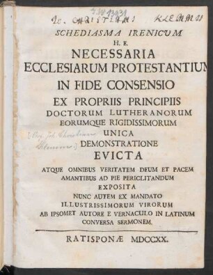 Schediasma Irenicum H. E. Necessaria Ecclesiarum Protestantium In Fide Consensio : Ex Propriis Principiis Doctorum Lutheranorum Eorumque Rigidissimorum Unica Demonstratione Evicta Atque Omnibus Veritatem Deum Et Pacem Amantibus Ad Pie Periclitandum Exposita Nunc Autem Ex Mandato Illustrissimorum Virorum Ab Ipsomet Autore E Vernaculo In Latinum Conversa Sermonem