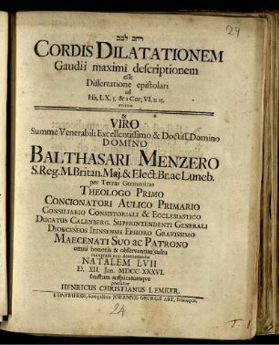 [...] Cordis Dilatationem Gaudii maximi descriptionem esse Dissertatione epistolari ad Esa. LX. 5. & 2 Cor. VI. 11. 13. evincit & ... Balthasari Menzero ... Natalem LVII D. XII. Ian. MDCC XXXVI. faustum auspicatumque precatur Henricus Christianus Lemker