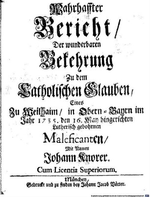 Wahrhaffter Bericht, Der Wunderbaren Bekehrung Zu dem Catholischen Glauben, Eines Zu Weilhaim, in Obern-Bayrn im Jahr 1735. den 16. May hingerichten Lutherisch gebohrnen Maleficanten, Mit Namen Johann Knorer