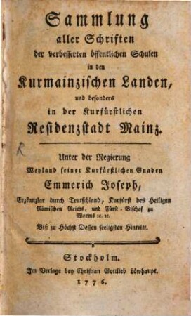 Sammlung aller Schriften der verbesserten öffentlichen Schulen in den Kurmainzischen Landen, besonders in der Kurfürstlichen Residenzstadt Mainz : Unter der Regierung Weyland seiner kurfürstlichen Gnaden Emmerich Joseph, Erzkanzlar [!] durch Teutschland, Kurfürst des Heiligen Römischen Reichs, und Fürst-Bischof zu Worms [et]c. [et]c. Biß zu Höchst Dessen seeligsten Hintritt