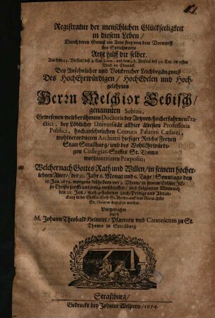 Registratur der menschlichen Glückseeligkeit in diesem Leben, Durch deren Genuß ein Artzt frey von dem Vorwurff des Sprichworts Artzt hilff dir selber ... : Bey Ansehnllicher und Volckreicher Leichbegängnuß Des ... Herrn Melchior Sebisch, genannten Sebizii, Gewesenen weltberühmten Doctoris der Artzney ... Welcher nach Gottes Rath und Willen, in seinem hocherlebten Alter, /(der 95. Jahr 6. Monat und 6. Tage) ... den 25. Jan. 1674. ... in seinem Erlöser Jesu Christo sanfft und seelig entschlaffen ...