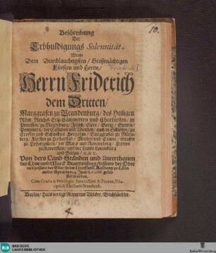 Beschreibung Der Erbhuldigungs Solennität, Welche Dem Durchlauchtigsten, Großmächtigen Fürsten und Herrn, Herrn Friderich dem Dritten, Marggrafen zu Brandenburg, des Heiligen Röm. Reichs Ertz-Cämmerern und Churfürsten, in Preussen, zu Magdeburg, Jülich, Cleve, Berge, Stettin, Pommern ... Hertzogen ... Von dero Land-Ständen und Unterthanen der Chur- und Marck Brandenburg ... in der Churfürstl. Residentz zu Cölln an der Spree den 14. Juni st. v. 1688. geleistet worden
