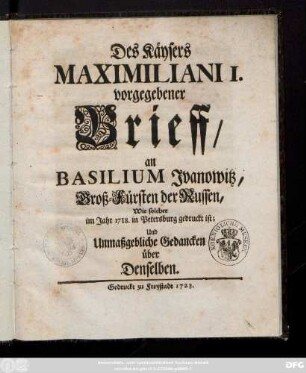 Des Käysers Maximiliani I. vorgegebener Brieff, an Basilium Jvanowitz, Groß-Fürsten der Russen, Wie solcher im Jahre 1718. in Petersburg gedruckt ist; Und Unmaßgebliche Gedancken über Denselben