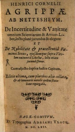 Henrici Cornelii Agrippæ Ab Nettesheym, De Incertitudine & [et] Vanitate omnium Scientiarum & [et] Artium Liber, : lectu planè jucundus & [et] elegans: Et De Nobilitate & [et] præcellentiâ Fœminei Sexus, ejusdem supra Virilem eminentiâ Libellus, lectu etiam jucundissimus. Cum adjecto duplice Indice Capitum