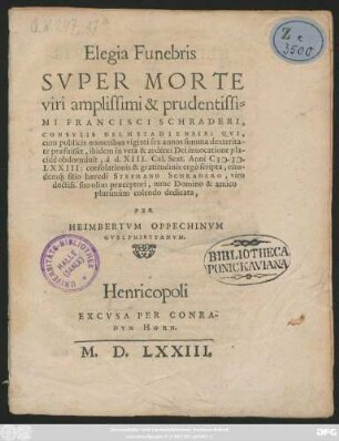Elegia Funebris || SVPER MORTE || viri amplissimi ... || FRANCISCI SCHRADERI,|| CONSVLIS HELMSTADIENSIS: QVI,|| ... obdormiuit, à d. XIII. Cal. Sext. Anni M.D.|| LXXIII: consolationis & gratitudinis ergò scripta, eius-||dem#́[que] filio haeredi STEPHANO SCHEADERO ... || dedicata,|| PER || HEIMBERTVM OPPECHINVM || GVELPHIBYTANVM.||