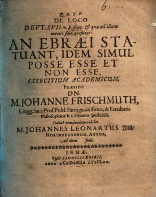 De Loco Deut. XVII. v. 8. seqq. & quae ad illum moveri solet, quaestione: An Ebraei Statuant, Idem Simul Posse Esse Et Non Esse, Exercitium Academicum, Praeside Dn. M. Johanne Frischmuth ... Publice ventilandum exhibet M. Johannes Leonartus Will Norimbergensis, Autor, Ad diem [...] Iulii