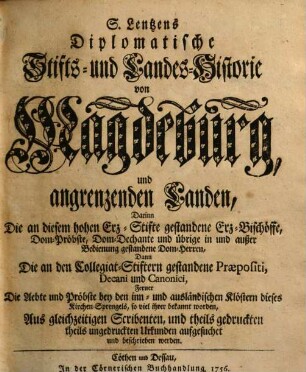 S. Lentzens Diplomatische Stifts- und Landes-Historie von Magdeburg und angrenzenden Landen : Darinn Die an diesem hohen Erz-Stifte gestandene Erz-Bischöffe, Dom-Pröbste, Dom-Dechante und übrige in und außer Bedienung gestandene Dom-Herren, Dann Die an den Collegiat-Stiftern gestandene Praepositi, Decani und Canonici, Ferner Die Aebte und Pröbste bey den inn- und ausländischen Klöstern dieses Kirchen-Sprengels, so viel ihrer bekannt worden, Aus gleichzeitigen Scribenten, und theils gedruckten theils ungedruckten Urkunden aufgesuchet und beschrieben werden