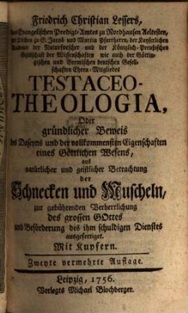 Friedrich Christian Lessers, des Evangelischen Predigt-Amtes zu Nordhausen Aeltesten, ... Testaceo-Theologia, Oder gründlicher Beweis des Daseyns und der vollkommensten Eigenschaften eines Göttlichen Wesens : aus natürlicher und geistlicher Betrachtung der Schnecken und Muscheln, zur gebührenden Verherrlichung des grossen Gottes und Beförderung des ihm schuldigen Dienstes ausgefertiget ; mit Kupfern