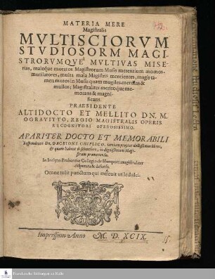 MATERIA MERE || Magistralis || MVLTISCIORVM || STVDIOSORM [!] MAGI-||STRORVMQVE MVLTIVAS MISE-||rias ... me-||morans & magni-||ficans. || PRAESIDENTE || ... DN. M. || OGRAVITTO, REGIO MAGISTRALIS OPERIS || RECOGNITORI OPEROSISSIMO. || APARITER DOCTO ET MEMORABILI || Respondente Dn. Dacrione Chiplico, iamiam propter doctißimos libros, || & quam habent ii scientiam, in dignißimam Magi-||strum promovendo. || In Inclyto Brabantiæ Collegio de Horsport magistraliter || disputata & defensa. || Omne tulit punctum qui miscuit utile dulci. ||