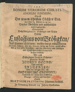 I. N. J. Bonum Verorum Christianorum Summum, Das ist Der waren Christen Höchstes Gut. Aus dem 73. Psalm: v. 25. 26. : Bey der Adelichen und ansehnlichen Leich-begängnüß/ Des ... Herrn Eustachius von Brösigken/ Auff Cammer Erbherrn/ welcher des zu endlauffenden 1662ten Jahres/ den 29. Decemb. seelig im Herrn entschlaffen/ den 4. Jan. 1663. beygesetzet/ und den 5ten April. mit Adelichen und Christlichen Leich-Ceremonien beehret worden : Wie auch Dessen dreyen Adelichen Söhnlein/ Derer der Aelteste/ Johann Georg/ Und mittelste/ Friderich/ Vor/ der Jüngste aber/ alß Eustachius Erdmann/ Nach dem Hr. Vater seel. verstorben.