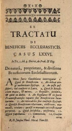 Theologia Moralis Universa Ad Mentem Præcipuorum Theologorum & Canonistarum, per Casus practicos exposita : nunc quarto ab ipso Authore revisa, insertis suo loco ; Ssmi Papæ Benedicti XIV. Decretis, & Propositionibus (in quantum adhuc deerant) à S. Sede damnatis, nec non variis ad Praxin Casibus tum aucta, tum clariùs elucidata, & in 3. Tomuos sic divisa, ut pro libitu in duas aut 4. Partes commodè compingi possit, 3. À Casu LXXVI, usque ad Casum CII, inclus. Materiam de Beneficiis Ecclesiasticis, de Sacramentis in genere, & in specie de Baptisme, Confirmatione, Eucharistitiâ, Pœnitentia & Indulgentiis