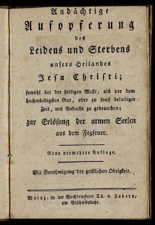 Andächtige Aufopferung des Leidens und Sterbens unsers Heilandes Jesu Christi : sowohl bei der heiligen Messe, als vor dem hochwürdigsten Gut, oder zu sonst beliebiger Zeit, mit Andacht zu gebrauchen ; zur Erlösung der armen Seelen aus dem Fegfeuer