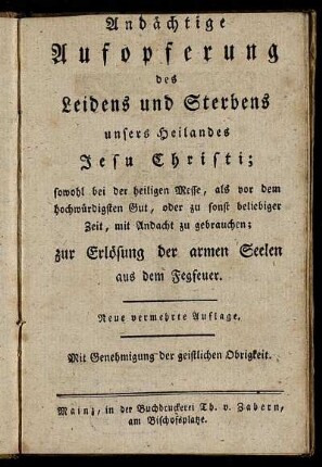 Andächtige Aufopferung des Leidens und Sterbens unsers Heilandes Jesu Christi : sowohl bei der heiligen Messe, als vor dem hochwürdigsten Gut, oder zu sonst beliebiger Zeit, mit Andacht zu gebrauchen ; zur Erlösung der armen Seelen aus dem Fegfeuer