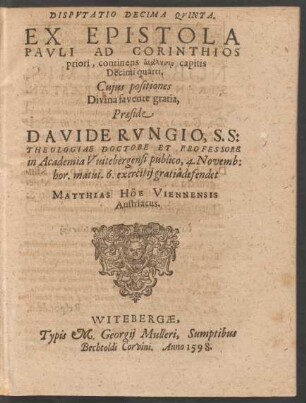 DISPVTATIO DECIMA QVINTA.|| EX EPISTOLA || PAVLI AD CORINTHIOS || priori, continens analysin capitis || Decimi quarti.|| Cujus positiones || ... Praeside || DAVIDE RVNGIO, S. S:|| THEOLOGIAE DOCTORE ET PROFESSORE || in Academia Vuitebergensi publico, 4. Novemb:|| hor. matut. 6. exercitij gratiâ defendet || MATTHIAS HÖE VIENNENSIS || Austriacus.||