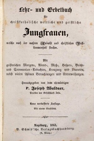 Lehr- und Gebetbuch für christkatholische weltliche und geistliche Jungfrauen, welche nach der wahren Andacht und christlichen Vollkommenheit streben : mit geistreichen Morgen-, Abend-, Meß-, Vesper-, Beicht-, und Communion-Andachten, Kreuzweg und Litaneien, nebst vielen schönen Betrachtungen und Unterweisungen