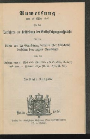 Anweisung vom 28. März 1876 für das Verfahren zur Feststellung der Entschädigungsansprüche für die bisher von der Grundsteuer befreiten oder hinsichtlich derselben bevorzugten Grundstücke : nach den Gesetzen vom 21. Mai 1861 (Nr. 538I., G. S. 1861, S. 327.) und vom 11. Februar 1870 (G. S. 1870, S. 85.)