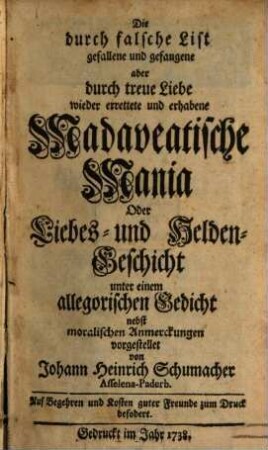 Die durch falsche List gefallene und gefangene aber durch treue Liebe wieder errettete und erhabene Madaveatische Mania Oder Liebes- und Helden-Geschicht unter einem allegorischen Gedicht nebst moralischen Anmerckungen vorgestellet