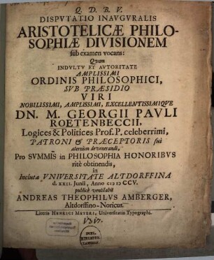 Dispvtatio Inavgvralis Aristotelicæ Philosophiæ Divisionem sub examen vocans : Quam Indvltv Et Avtoritate Amplissimi Ordinis Philosophici, Svb Præsidio Viri Nobilissimi, Amplissimi, Excellentissimiqve. Dn. M. Georgii Pavli Roetenbeccii, Logices & Politices Prof. P. celeberrimi, Patroni & Præceptoris sui æternùm de venerandi, Pro Svmmis in Philosophia Honoribvs ritè obtinendis, in Incluta Vniversitate Altdorffina d. XXII. Junii, Anno MDCCV.