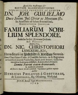 Rectore Magnificentissimo Serenissimo Principe Ac Domino Dn. Joh. Guilielmo Duce Saxon. Jul. Cliviæ ac Montium [et]c. In Academia ad Salam florentissimâ, Disputationem Juridicam De Familiarum Nobilium Splendore, Indultu Inclyti JCtorum Ordinis, Sub Præsidio ... Dn. Nic. Christophori Lynckeri, JCti, Hereditarii in Fluhrstädt & Kötschau ... In Auditorio JCtorum ad diem 6. Martii MDCLXXXIX. Ventilationi publicæ exponit Auctor Henricus Philippus à Grotthaus, de Ledenburg, Eq. Osnabrug. Westphal.