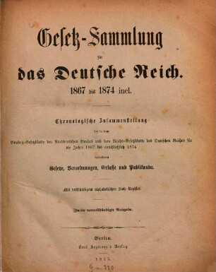 Gesetz-Sammlung für das Deutsche Reich : 1867 bis 1874 incl. Chronologische Zusammenstellung der in dem Bundes-Gesetzblatte des Norddeutschen Bundes und dem Reichs-Gesetzblatte des Deutschen Reiches für die Jahre 1867 bis einschliesslich 1874 enthaltenen Gesetze. Verordnungen, Erlasse und Publikanda. Mit vollständigem alphabetischen Sach-Register