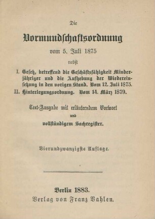 Die Vormundschaftsordnung vom 5. Juli 1875 : nebst I. Gesetz, betreffend die Geschäftsfähigkeit Minderjähriger und die Aufhebung der Wiedereinsetzung in den vorigen Stand. Vom 12. Juli 1875 ; II. Hinterlegungsordnung. Vom 14. März 1879 ; Text-Ausgabe mit erläutendem Vorwort und vollständigem Sachregister