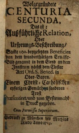 Wolgegründete Centuria ..., Das ist: Außführliche Relation, oder Ursprungs-Beschreibung, Sam[m]t 100. beygesetzten Beneficien von dem wunderthätigen Crucifix-Bild genannt in dem Elend an dem Innstrom nächst dem Closter Attl Ord. S. Bened. in Ober-Bayrn, 2