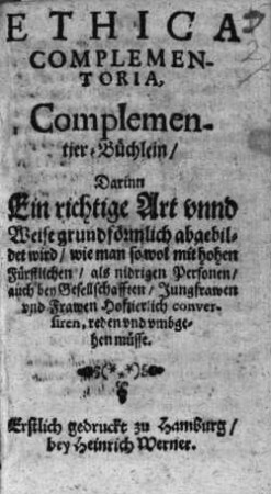 Ethica Complementoria : Darinn Ein richtige Art vnnd Weise grundförmlich abgebildet wird, wie man so wol mit hohen Fürstlichen, als nidrigen Personen, auch bey Gesellschafften, Jungfrawen vnd Frawen Hofzierlich conversiren, reden, vnd vmbgehen müsse = Complementier-Büchlein