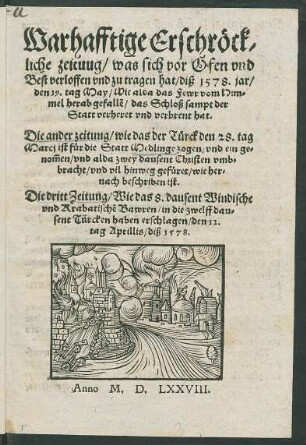 Warhafftige Erschrœck/||liche zeituug/ was sich vor Ofen vnd || Best verloffen vnd zu tragen hat/ diß 1578. jar/|| den 19. tag May/ Wie alda das Fewr vom Him-||mel herabgefall~e/ das Schloß sampt der || Statt verheret vnd verbrent hat.|| Die ander zeitung/ wie das der Tuerck den 28. tag || Marcj ist fuer die Statt Medlinge zogen/ vnd ein ge-||nõmen/ vnd alda zwey dausent Christen vmb=||bracht/ vnd vil hinweg gefueret ... || Die dritt Zeitung/ Wie das 8. dausent Windische || vnd Krabatische Bawren/ in die zwelff dau=||sent Türcken haben erschlagen/ den 12.|| tag Aprilis/ diß 1578.||
