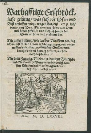 Warhafftige Erschrœck/||liche zeituug/ was sich vor Ofen vnd || Best verloffen vnd zu tragen hat/ diß 1578. jar/|| den 19. tag May/ Wie alda das Fewr vom Him-||mel herabgefall~e/ das Schloß sampt der || Statt verheret vnd verbrent hat.|| Die ander zeitung/ wie das der Tuerck den 28. tag || Marcj ist fuer die Statt Medlinge zogen/ vnd ein ge-||nõmen/ vnd alda zwey dausent Christen vmb=||bracht/ vnd vil hinweg gefueret ... || Die dritt Zeitung/ Wie das 8. dausent Windische || vnd Krabatische Bawren/ in die zwelff dau=||sent Türcken haben erschlagen/ den 12.|| tag Aprilis/ diß 1578.||