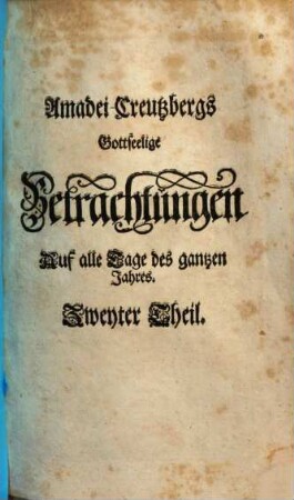 Amadei Creutzbergs Heilige Betrachtungen Auf alle Tage des gantzen Jahrs : Darinnen sich eine glaubige und andächtige Seele über einen auserlesenen Spruch der H. Schrifft vermittelst einer deutlichen Erklärung, geistreichem Seuffzer und inbrünstigem Reim-Gebetlein ermuntert, erbauet, erquicket und tröstet, 2