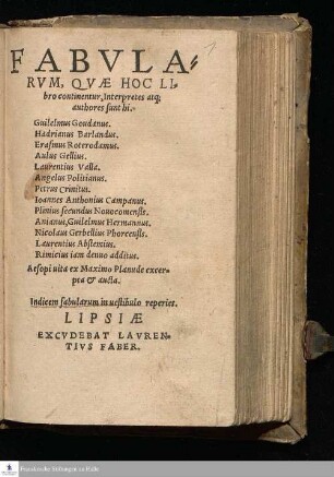 FABVLA=||RVM QVAE HOC LI=||bro continentur, Interpretes atq; || authores sunt hi.|| Guilelmus Goudanus.|| Hadrianus Barlandus.|| Erasmus Roterodamus.|| Aulus Gellius.|| Laurentius Valla.|| Angelus Politianus.|| Petrus Crinitus.|| Ioannes Anthonius Campanus.|| Plinius secundus Nouocomensis.|| Anianus, Guilelmus Hermannus.|| Nicolaus Gerbellius Phorcensis.|| Laurentius Abstemius.|| Rimicius iam denuo additus.|| Aesopi uita ex Maximo Planude excer=||pta et aucta.|| Indicem fabularum in uestibulo reperies.||