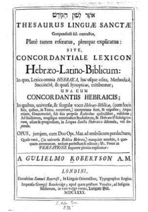 Thesaurus linguæ sanctæ compendiosè scil. contractus, planè tamen reseratus, pleneque explicatus, sive, Concordantiale lexicon Hebræo-Latino-Biblicum : in quo, lexica omnia Hebrarica, huc usque edita, methodicè, succinctè, ð quasi synopticus, exhibentur, una eum concordantiis Hebraicis / a Gulielmo Robertson