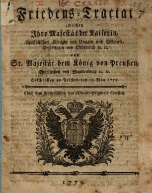Friedens-Tractat zwischen Ihro Majestät der Kaiserin, Apostolischen Königin von Hungarn und Böhmen, Erzherzogin von Oesterreich [et]c. [et]c. und Sr. Majestät dem König von Preußen, Churfürsten zu Brandenburg [et]c. [et]c. : Geschlossen zu Teschen den 13. May 1779.