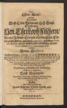 Letzter Ehren-Dienst/ Welchen Dem weiland Wohl-Edlen ... Hrn. Christoph Fischern/ ... Wohlverdienten Müntz-Meister [et]c. Nachdem Er den 5. Octobr. 1620. in Dresden geboren/ lernte Er die Probir- und Guardein-Kunst ... lebte mit seiner Ehe-Liebste biß in die 42. Jahr/ zeugete 5. Töchter und 1. Sohn ... Verstarb seel. den 6. Julij 1686. zu Nachts 12. Uhr/ Seines Christlichen Alters 65. Jahr/ 9. Monat und 1. Tag/ Bey Seinem ansehnlichen und Volckreichen Dem 11. Julij, gehaltenen Leich-Begängnüs Dem seeligen Herrn zum Nachruhm ... erweisen sollen