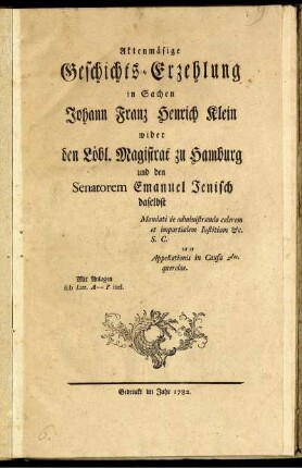 Aktenmäßige Geschichts-Erzehlung in Sachen Johann Franz Henrich Klein wider den Löbl. Magistrat zu Hamburg und den Senatorem Emanuel Jenisch daselbst Mandati de administrando celerem et impartialem Iustitiam [et]c. S. C. ut et Appellationis in Causa 2dae querelae. : Mit Anlagen sub Litt. A-P. incl.