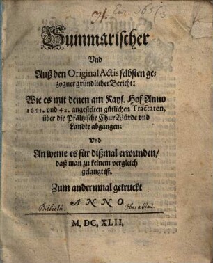 Summarischer Und Auß den Original Actis selbsten gezogner gründlicher Bericht: Wie es mit denen am Kays. Hof Anno 1641. vnd 42. angestelten gütlichen Tractaten, über die Pfältzische ChurWürde vnd Landte abgangen; Vnd An weme es für dißmal erwunden, daß man zu keinem vergleich gelangt ist