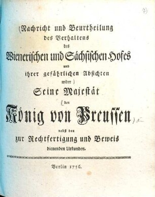 Nachricht und Beurtheilung des Verhaltens des Wienerischen und Sächsischen Hofes und ihrer gefährlichen Absichten wider Seine Majestät den König von Preussen : nebst den zur Rechtfertigung und Beweis dienenden Urkunden