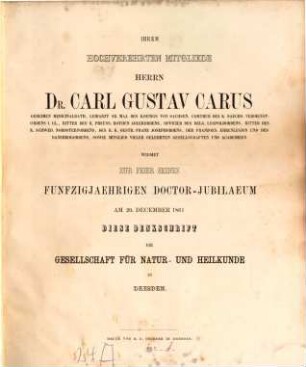 Ihrem hochverehrten Mitgliede, Herrn Dr. Carl Gustav Carus ... widmet zur Feier seines funfzigjährigen Doctor-Jubilaeum am 20. December 1861 diese Denkschrift die Gesellschaft für Natur- und Heilkunde in Dresden : Enthält folgende Abhandlungen: T. A. Zenker, Beiträge z. Anatomie und Physiologie der Lunge. (Mit 1 Taf.) Heymann, Ein Fall spontaner Freibeweglichkeit der Linse. Carl Tr. Sachse, Beobachtungen über Temperatur, Feuchtigkeit u. Ozongehalt der Atmosphäre in Soden am Taunus. Vom 18. Mai bis 8. Juli 1861. G. L. Reichenbach, Andeutung eines gewissen Parallelismus in der Fortbildung der Wirbelsäule bei den Cohorten der Polysdonten
