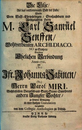 Die Lilie als das vollkommenste Bild der Liebe wurde dem Wohl-Ehrwürdigen, Großachtbarn und Wohlgelahrten Herrn M. Carl Samuel Senfften, Wohlverdienten Archi-Diacono zu Stolpen bey seiner Ehlichen Verbindung Anno 1701 ... dargestellet von dem Collegio Anthologico zu Leipzig